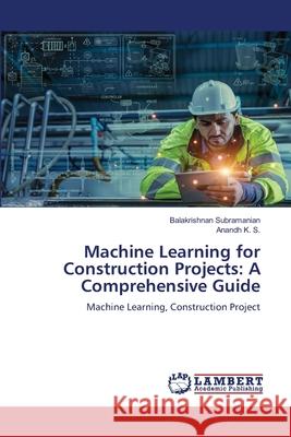 Machine Learning for Construction Projects: A Comprehensive Guide Balakrishnan Subramanian Anandh K 9786207485925 LAP Lambert Academic Publishing