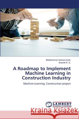 A Roadmap to Implement Machine Learning in Construction Industry Balakrishnan Subramanian Anandh K 9786207487875 LAP Lambert Academic Publishing