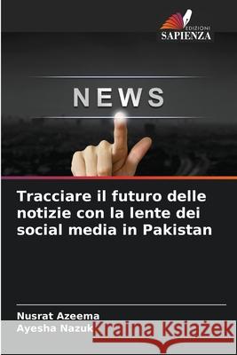 Tracciare il futuro delle notizie con la lente dei social media in Pakistan Nusrat Azeema Ayesha Nazuk 9786207560332