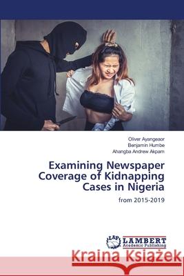 Examining Newspaper Coverage of Kidnapping Cases in Nigeria Oliver Ayangeaor Benjamin Humbe Ahangba Andrew Akpam 9786207646869