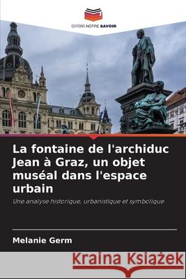 La fontaine de l'archiduc Jean ? Graz, un objet mus?al dans l'espace urbain Melanie Germ 9786207689941