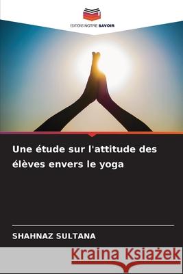 Une ?tude sur l'attitude des ?l?ves envers le yoga Shahnaz Sultana 9786207765737 Editions Notre Savoir