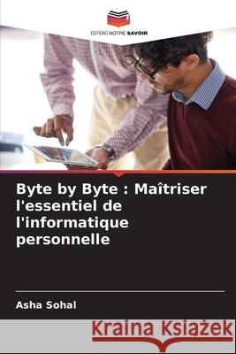 Byte by Byte: Ma?triser l'essentiel de l'informatique personnelle Asha Sohal 9786207910625 Editions Notre Savoir