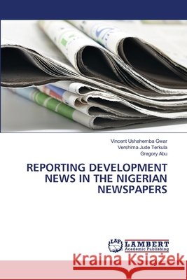Reporting Development News in the Nigerian Newspapers Vincent Ushahemba Gwar Vershima Jude Terkula Gregory Abu 9786207995387