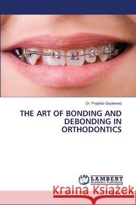 THE ART OF BONDING AND DEBONDING IN ORTHODONTICS Gayakwad, Dr. Prajakta 9786208448714