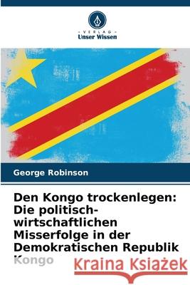 Den Kongo trockenlegen: Die politisch-wirtschaftlichen Misserfolge in der Demokratischen Republik Kongo Robinson, George 9786208758578