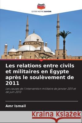 Les relations entre civils et militaires en Égypte après le soulèvement de 2011 Ismail, Amr 9786208793203
