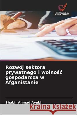 Rozwój sektora prywatnego i wolnosc gospodarcza w Afganistanie Ayubi, Shabir Ahmad 9786208919160