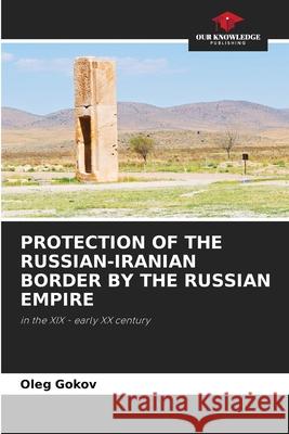 PROTECTION OF THE RUSSIAN-IRANIAN BORDER BY THE RUSSIAN EMPIRE Gokov, Oleg 9786209125157 Our Knowledge Publishing