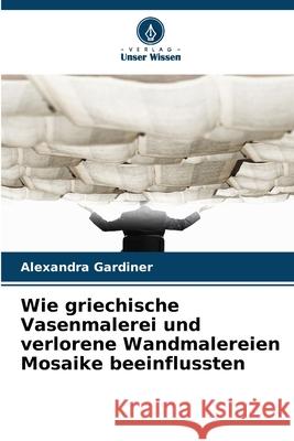 Wie griechische Vasenmalerei und verlorene Wandmalereien Mosaike beeinflussten Gardiner, Alexandra 9786209239038 Verlag Unser Wissen