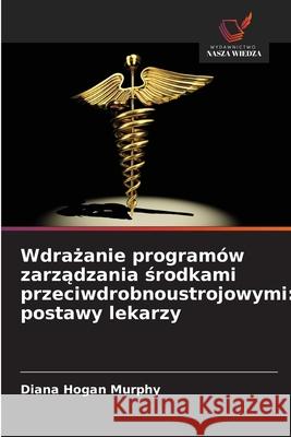 Wdrazanie programów zarzadzania srodkami przeciwdrobnoustrojowymi: postawy lekarzy Hogan Murphy, Diana 9786209322389