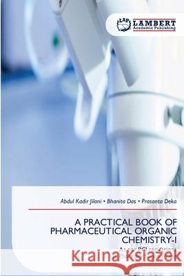 A PRACTICAL BOOK OF PHARMACEUTICAL ORGANIC CHEMISTRY-I Jilani, Abdul Kadir, Das, Bhanita, Deka, Prasanta 9786209360312
