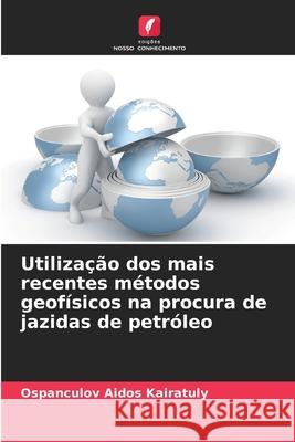 Utilização dos mais recentes métodos geofísicos na procura de jazidas de petróleo Aidos Kairatuly, Ospanculov 9786209383588 Edições Nosso Conhecimento