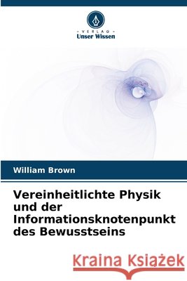 Vereinheitlichte Physik und der Informationsknotenpunkt des Bewusstseins Brown, William 9786209947940