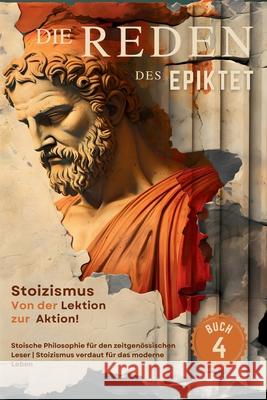 Die Reden des Epiktet (Buch 4) - Stoizismus Von der Lektion zur Aktion!: Stoische Philosophie f?r den zeitgen?ssischen Leser Stoizismus verdaut f?r da Epiktet                                  George Long Sam Nusselt 9786500880595 Legendary Editions