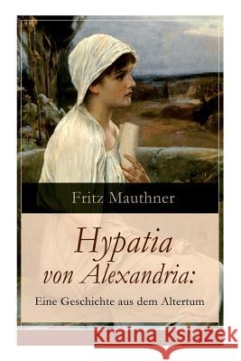 Hypatia von Alexandria: Eine Geschichte aus dem Altertum: Lebensgeschichte der ber�hmten Mathematikerin, Astronomin und Philosophin (Historischer Roman) Fritz Mauthner 9788026860587 e-artnow