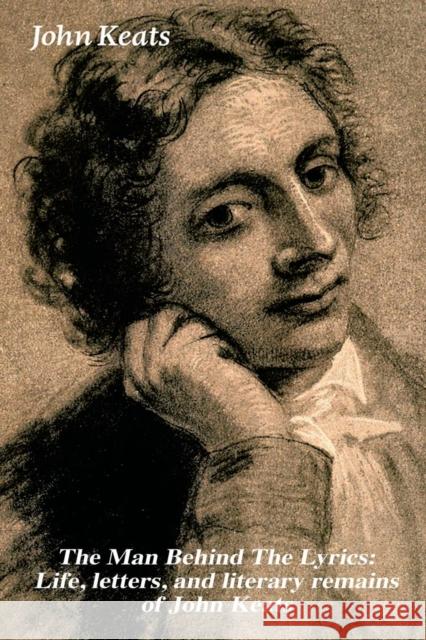 The Man Behind The Lyrics: Life, letters, and literary remains of John Keats: Complete Letters and Two Extensive Biographies of one of the most beloved English Romantic poets John Keats 9788026891420 e-artnow