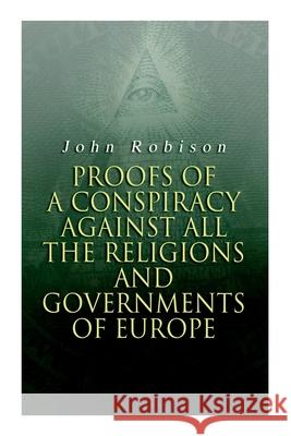 Proofs of a Conspiracy against all the Religions and Governments of Europe: Carried on in the Secret Meetings of Free-Masons, Illuminati and Reading Societies John Robison 9788027308835