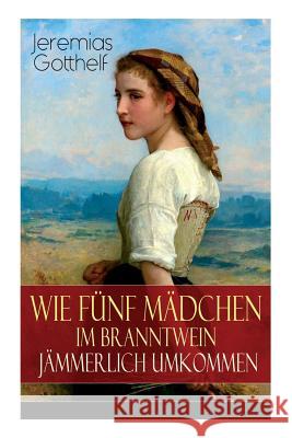 Wie f�nf M�dchen im Branntwein j�mmerlich umkommen: Frauenschicksale aus dem 19. Jahrhundert Jeremias Gotthelf 9788027319275