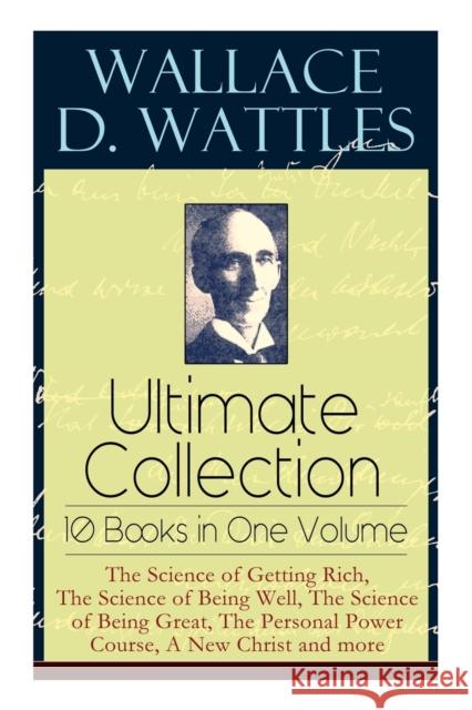 Wallace D. Wattles Ultimate Collection - 10 Books in One Volume: The Science of Getting Rich, The Science of Being Well, The Science of Being Great, The Personal Power Course, A New Christ and more Wallace D Wattles, Frank T Merrill 9788027331291