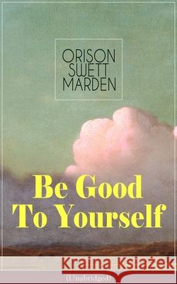 Be Good To Yourself (Unabridged): Appreciate the Marvelousness of the Human Mechanism: How to Keep Your Powers up to the Highest Possible Standard, How to Conserve Your Energies and Guard Your Health Orison Swett Marden 9788027332298 e-artnow