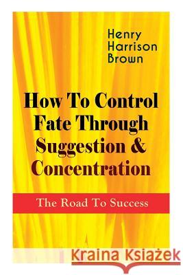 How To Control Fate Through Suggestion & Concentration: The Road To Success: Become the Master of Your Own Destiny and Feel the Positive Power of Focus in Your Life Henry Harrison Brown 9788027332717