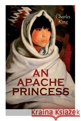 AN APACHE PRINCESS (Illustrated): Western Classic - A Tale of the Indian Frontier (From the Renowned Author A Daughter of the Sioux, The Colonel's Daughter, Fort Frayne and An Army Wife) Charles King, Frederic Remington, Edwin Willard Deming 9788027332915