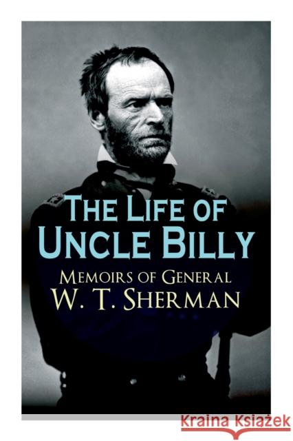 The Life of Uncle Billy - Memoirs of General W. T. Sherman: Early Life, Memories of Mexican & Civil War, Post-war Period; Including Official Army Documents and Military Maps William Tecumseh Sherman 9788027333790