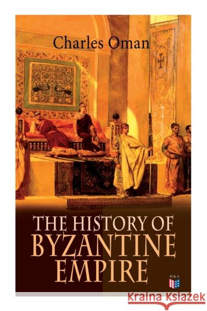 The History of Byzantine Empire: 328-1453: Foundation of Constantinople, Organization of the Eastern Roman Empire, The Greatest Emperors & Dynasties: Justinian, Macedonian Dynasty, Comneni, The Wars A Charles Oman 9788027333943