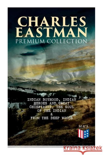 CHARLES EASTMAN Premium Collection: Indian Boyhood, Indian Heroes and Great Chieftains, The Soul of the Indian & From the Deep Woods to Civilization Charles A. Eastman 9788027334261 e-artnow
