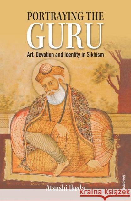 Portraying the Guru: Art, Devotion and Identity in Sikhism Atsushi Ikeda 9788119139941