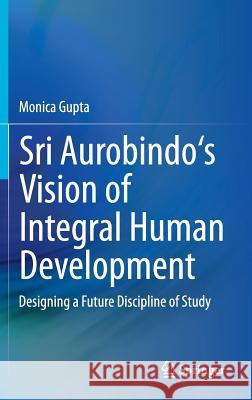 Sri Aurobindo's Vision of Integral Human Development: Designing a Future Discipline of Study Gupta, Monica 9788132219033 Springer