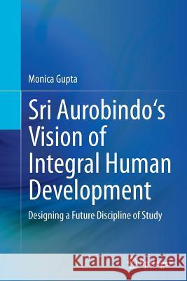 Sri Aurobindo's Vision of Integral Human Development: Designing a Future Discipline of Study Gupta, Monica 9788132229421 Springer