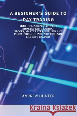 A Beginner\'s Guide to Day Trading: How to Make Profit with Short-Term Trading. Stocks, Master Etfs, Futures and Forex Through the Strategies of the Be Andrew Hunter 9788367110525