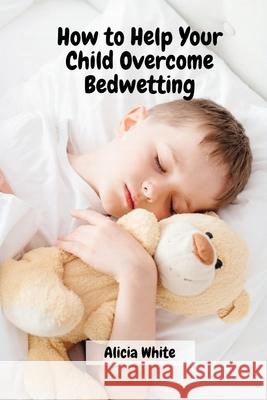 How to Help Your Child Overcome Bedwetting Alicia White 9788367314046