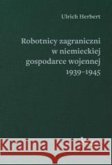 Robotnicy zagraniczni w niemieckiej gospodarce wojennej 1939–1945 HERBERT ULRICH 9788367326506