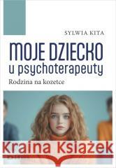 Moje dziecko u psychoterapeuty. Rodzina na kozetce Sylwia Kita 9788382703467