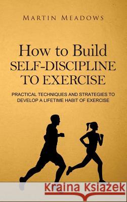 How to Build Self-Discipline to Exercise: Practical Techniques and Strategies to Develop a Lifetime Habit of Exercise Martin Meadows 9788395252389