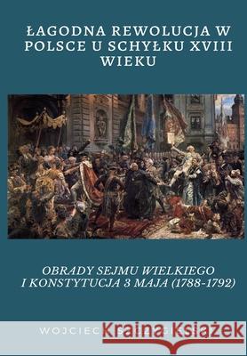 Lagodna Rewolucja W Polsce U Schylku XVIII Wieku: Obrady Sejmu Wielkiego I Konstytucja 3 Maja (1788-1792) Wieczorek, Andrzej 9788395652202 Andrzej Wieczorek