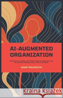 Ai-Augmented Organization: Poradnik dla lider?w, jak stworzyc firmę, w kt?rej sztuczna inteligencja wzmacnia ludzi, a nie ich zastępuje Adam Trojańczyk 9788396662699 Adam Trojańczyk