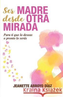 Ser Madre Desde Otra Mirada: Para tí que lo deseas o pronto o serás Arroyo Diaz, Jeanette 9788409117598 Jeanette Arroyo Diaz