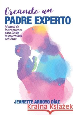 Creando Un Padre Experto: Manual de instrucciones para llevar tu paternidad con éxito. Arroyo Diaz, Jeanette 9788409117604 Jeanette Arroyo Diaz