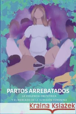 Partos arrebatados. La violencia obst?trica y el mercado de la sumisi?n femenina Eva Margarita Garc?a 9788409598380