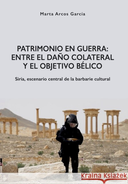 Patrimonio En Guerra: Entre El Dano Colateral y El Objetivo Belico: Siria, Escenario Central de la Barbarie Cultural Marta Arcos Garcia 9788416725076 Jas Arqueologia