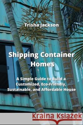 Shipping Container Homes: A Simple Guide to Build a Customized, Eco-Friendly, Sustainable, and Affordable House Trisha Jackson   9788420031736 Trisha Jackson