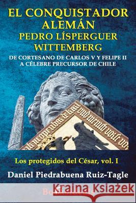 El conquistador aleman Pedro Lisperguer Wittemberg: De cortesano de Carlos V y Felipe II a celebre precursor de Chile Piedrabuena Ruiz-Tagle, Daniel 9788494671333 Booksideals
