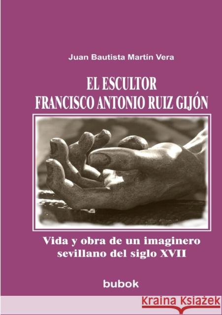 El escultor Francisco Antonio Ruiz Gijón. Vida y obra de un imaginero sevillano del siglo XVII Juan Vera Bautista Martín 9788499164786 Bubok Publishing S.L.