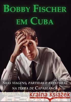 Bobby Fischer em Cuba: Suas viagens, partidas e aventuras na terra de Capablanca Jesus Suarez Francisco Garcez Leme Miguel Angel Sanchez 9788598628240