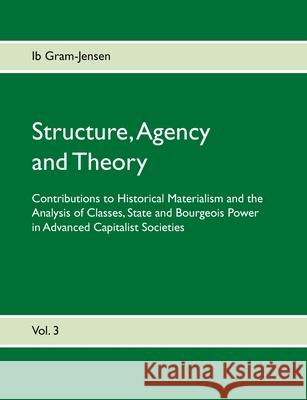 Structure, Agency and Theory: Contributions to Historical Materialism and the Analysis of Classes, State and Bourgeois Power in Advanced Capitalist Societies Ib Gram-Jensen 9788743018926 Books on Demand
