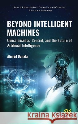 Beyond Intelligent Machines: Consciousness, Control, and the Future of Artificial Intelligence Ahmed Banafa 9788743812975 River Publishers